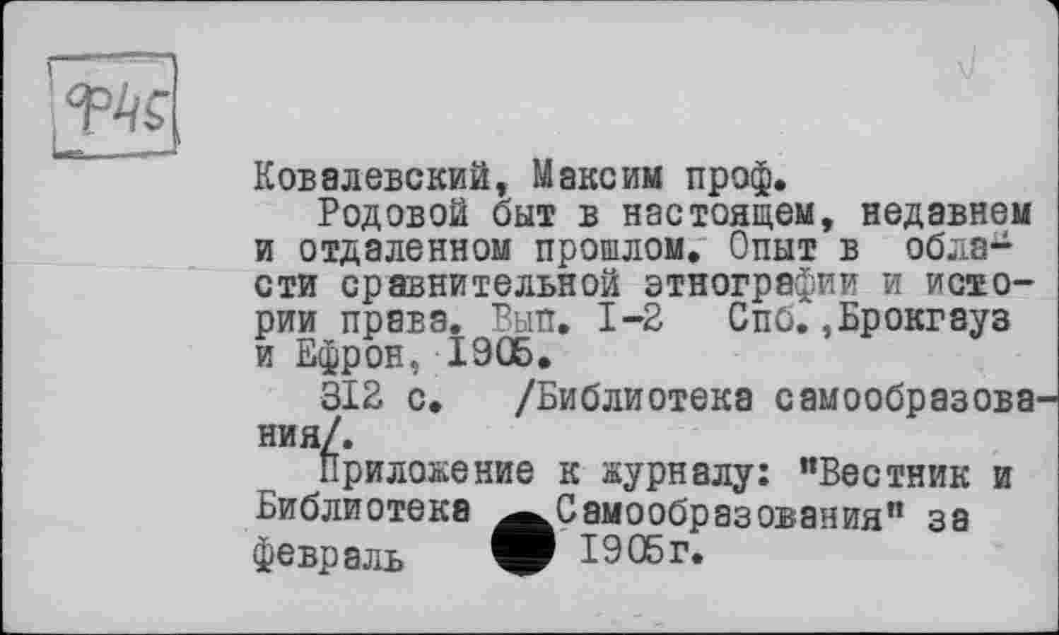 ﻿Ковалевский, Максим проф.
Родовой быт в настоящем, недавнем и отдаленном прошлом. Опыт в области сравнительной этнографии и истории права. Вып. 1-2 Спб. .Брокгауз и Ефрон, 1906.
312 с. /Библиотека самообразова ния/.
Приложение к журналу: ’’Вестник и Библиотека ^^Самообразования” за февраль	1905 г.